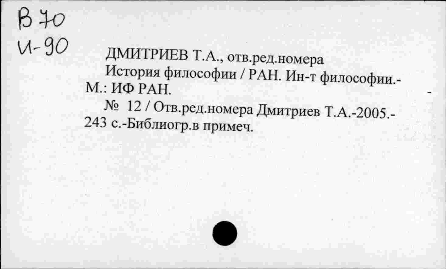 ﻿14-90
ДМИТРИЕВ Т.А., отв.ред.номера
История философии / РАН. Ин-т философии М.:ИФРАН.
№ 12 / Отв.ред.номера Дмитриев Т.А.-2005,-243 с.-Библиогр.в примеч.